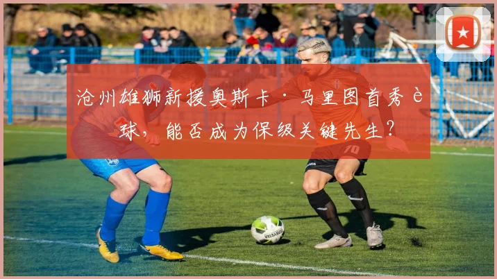 沧州雄狮新援奥斯卡·马里图首秀进球,能否成为保级关键先生?