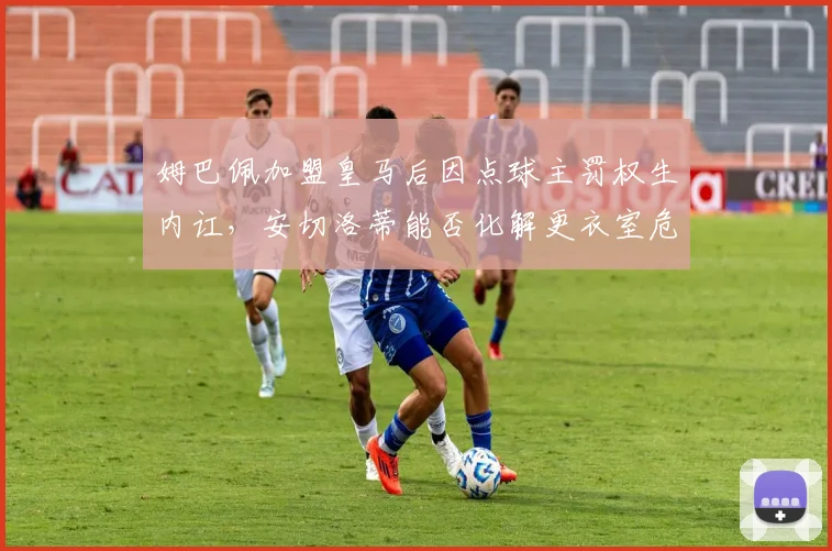 姆巴佩加盟皇马后因点球主罚权生内讧,安切洛蒂能否化解更衣室危机?