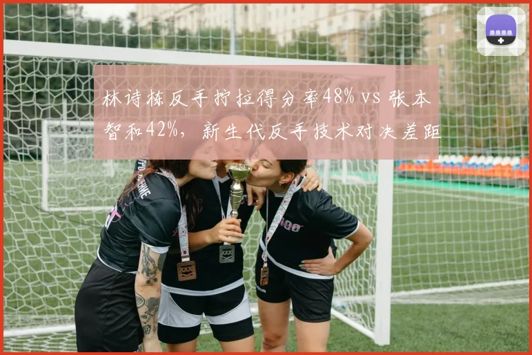 林诗栋反手拧拉得分率48% vs 张本智和42%,新生代反手技术对决差距明显