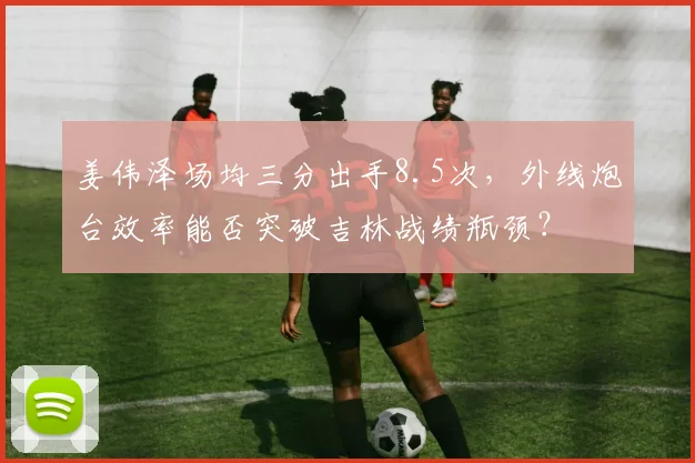 姜伟泽场均三分出手8.5次,外线炮台效率能否突破吉林战绩瓶颈?
