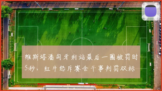 维斯塔潘匈牙利站最后一圈被罚时5秒,红牛怒斥赛会干事判罚双标