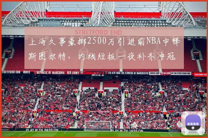 上海久事豪掷2500万引进前NBA中锋斯图尔特,内线短板一夜补齐冲冠有戏