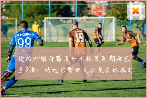 德约科维奇膝盖手术恢复周期延长至8周，纳达尔臀部炎症复发休战时间成谜，北美硬地赛季前景两极化