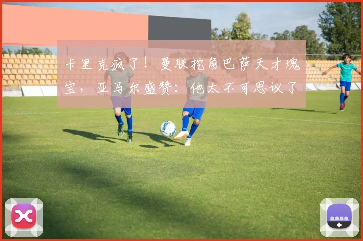 卡里克疯了!曼联挖角巴萨天才瑰宝,亚马尔盛赞:他太不可思议了