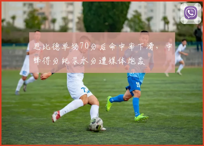 恩比德单场70分后命中率下滑,中锋得分纪录水分遭媒体炮轰