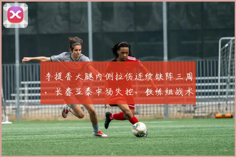 李提香大腿内侧拉伤连续缺阵三周,长春亚泰中场失控,教练组战术安排遭质疑