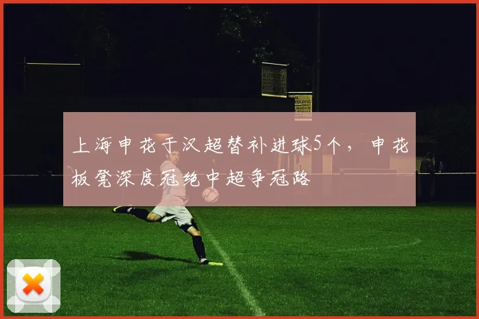 上海申花于汉超替补进球5个,申花板凳深度冠绝中超争冠路